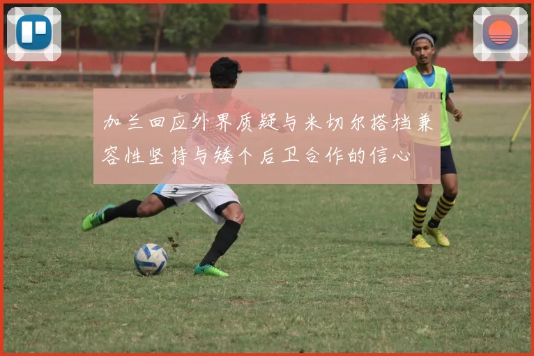 加兰回应外界质疑与米切尔搭档兼容性坚持与矮个后卫合作的信心