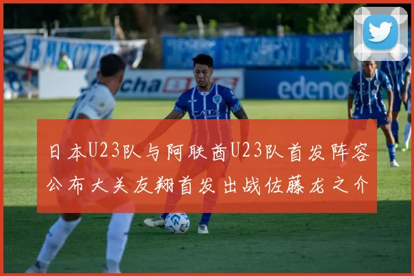 日本U23队与阿联酋U23队首发阵容公布大关友翔首发出战佐藤龙之介替补待命