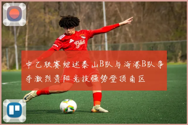 中乙联赛综述泰山B队与海港B队争夺激烈贵阳竞技强势登顶南区