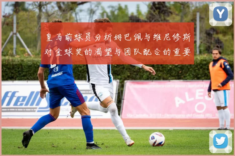 皇马前球员分析姆巴佩与维尼修斯对金球奖的渴望与团队配合的重要性