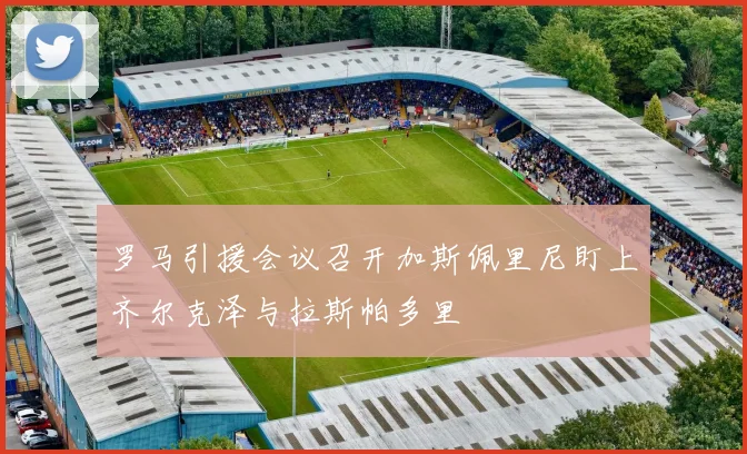 罗马引援会议召开加斯佩里尼盯上齐尔克泽与拉斯帕多里