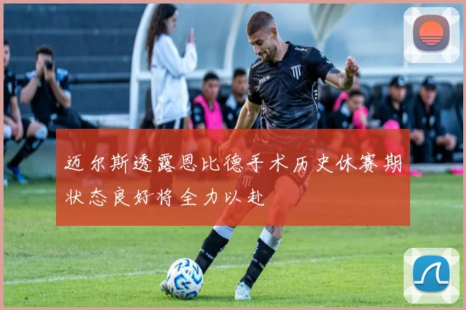 迈尔斯透露恩比德手术历史休赛期状态良好将全力以赴