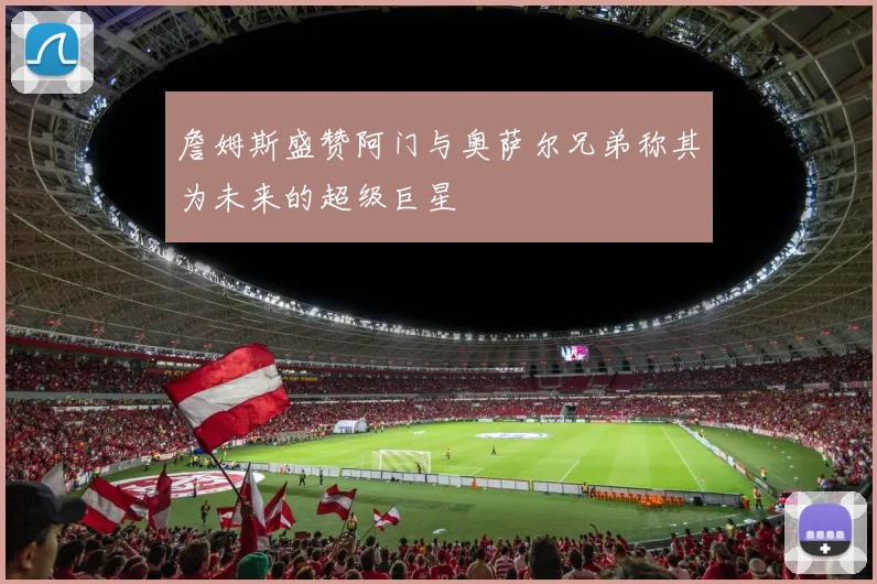 詹姆斯盛赞阿门与奥萨尔兄弟称其为未来的超级巨星