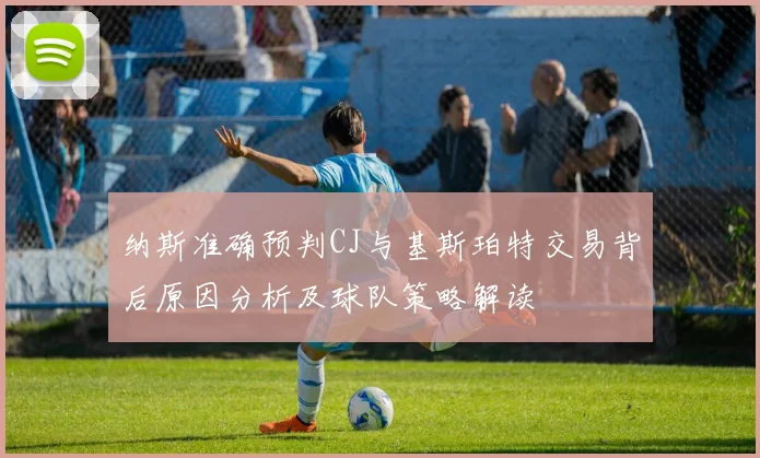 纳斯准确预判CJ与基斯珀特交易背后原因分析及球队策略解读