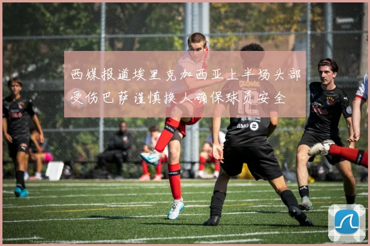 西媒报道埃里克加西亚上半场头部受伤巴萨谨慎换人确保球员安全