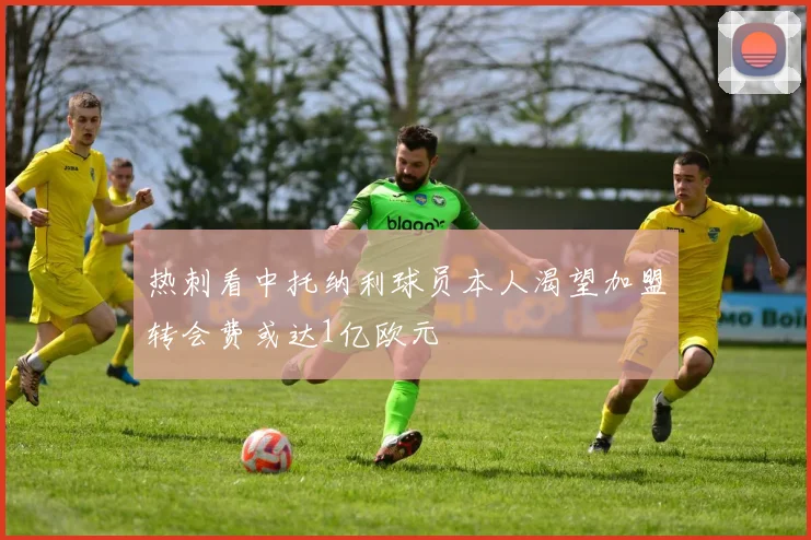 热刺看中托纳利球员本人渴望加盟转会费或达1亿欧元