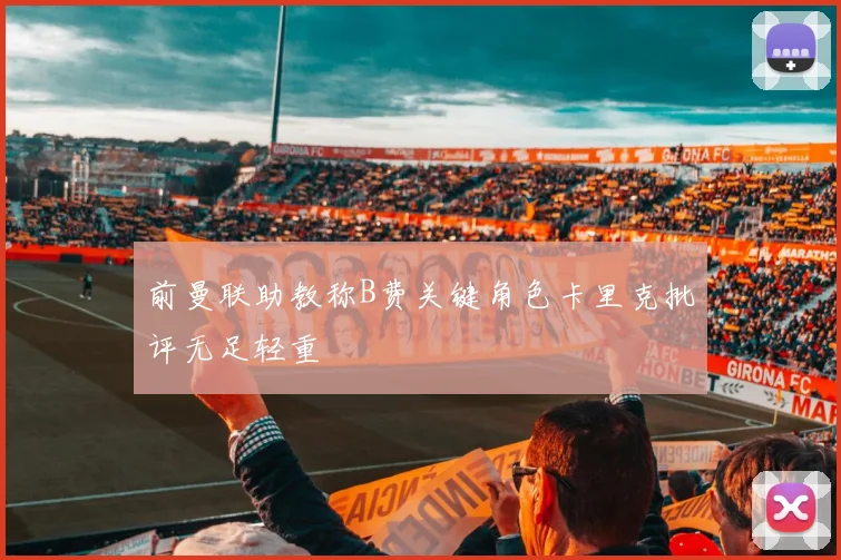 前曼联助教称B费关键角色卡里克批评无足轻重