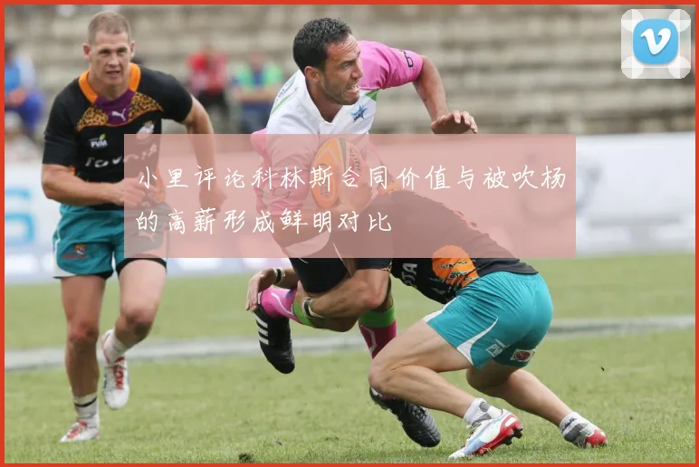 小里评论科林斯合同价值与被吹杨的高薪形成鲜明对比
