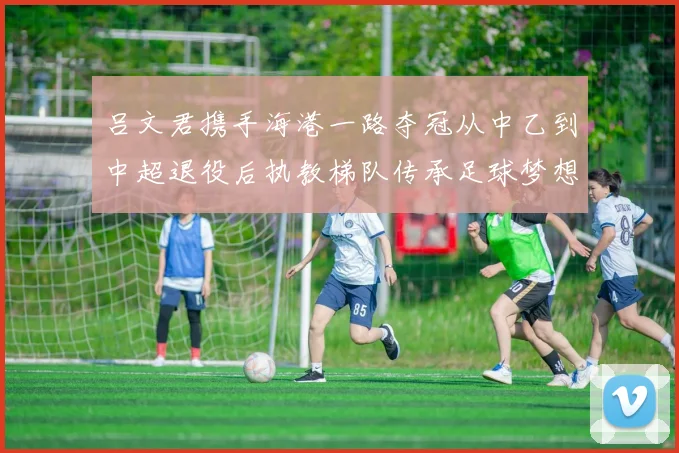 吕文君携手海港一路夺冠从中乙到中超退役后执教梯队传承足球梦想