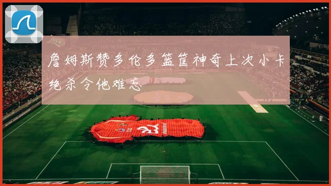 詹姆斯赞多伦多篮筐神奇上次小卡绝杀令他难忘