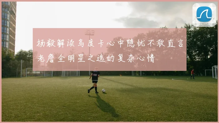 杨毅解读乌度卡心中隐忧不敢直言老詹全明星之选的复杂心情