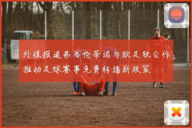 外媒报道弗洛伦蒂诺与欧足联合作推动足球赛事免费转播新政策