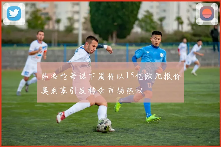 弗洛伦蒂诺下周将以15亿欧元报价奥利塞引发转会市场热议
