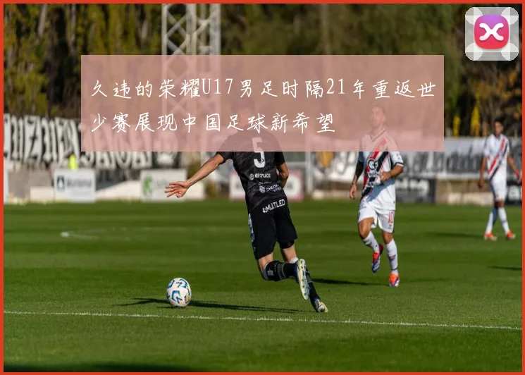 久违的荣耀U17男足时隔21年重返世少赛展现中国足球新希望