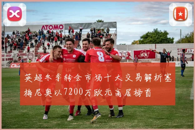 英超冬季转会市场十大交易解析塞梅尼奥以7200万欧元高居榜首