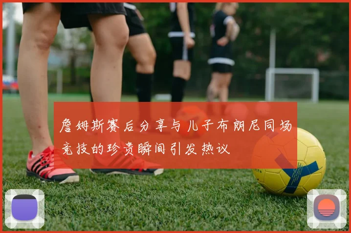 詹姆斯赛后分享与儿子布朗尼同场竞技的珍贵瞬间引发热议